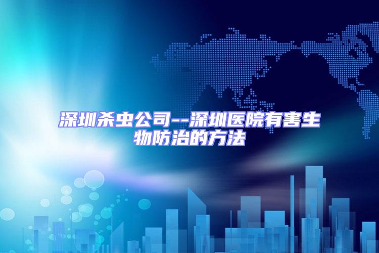 深圳殺蟲公司--深圳醫院有害生物防治的方法