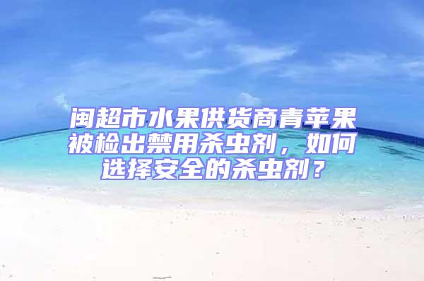 閩超市水果供貨商青蘋果被檢出禁用殺蟲劑，如何選擇安全的殺蟲劑？
