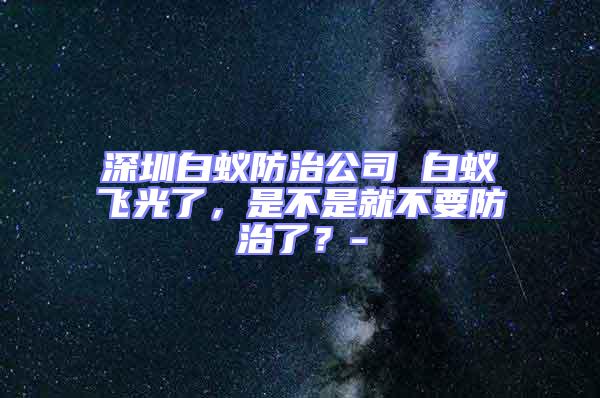 深圳白蟻防治公司 白蟻飛光了，是不是就不要防治了？-
