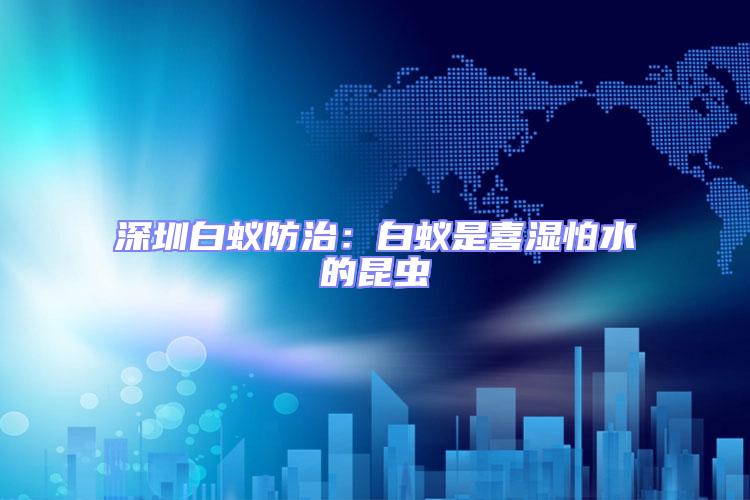 深圳白蟻防治：白蟻是喜濕怕水的昆蟲(chóng)