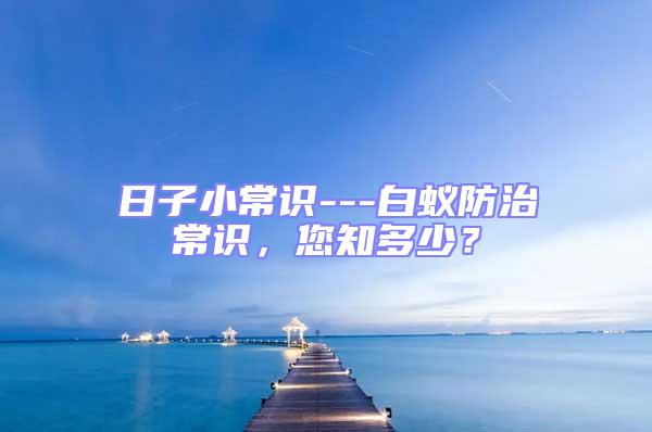 日子小常識(shí)---白蟻防治常識(shí),您知多少?