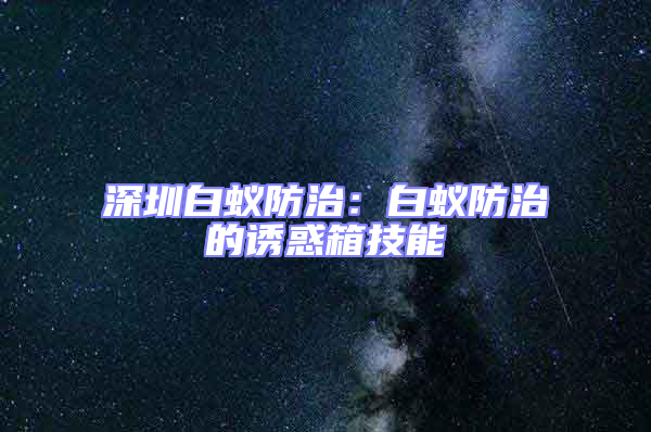 深圳白蟻防治：白蟻防治的誘惑箱技能