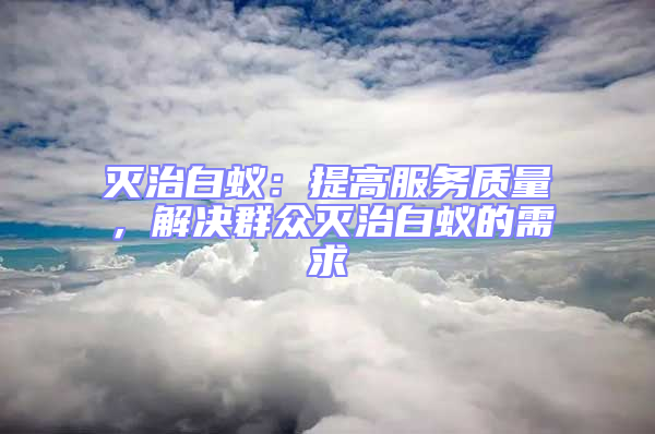 滅治白蟻：提高服務質量，解決群眾滅治白蟻的需求