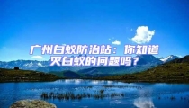 廣州白蟻防治站：你知道滅白蟻的問題嗎？